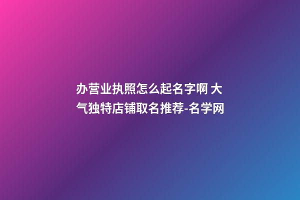 办营业执照怎么起名字啊 大气独特店铺取名推荐-名学网-第1张-店铺起名-玄机派